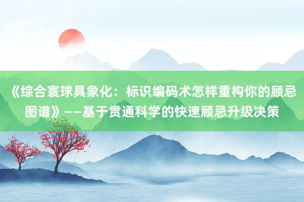 《综合寰球具象化：标识编码术怎样重构你的顾忌图谱》——基于贯通科学的快速顾忌升级决策